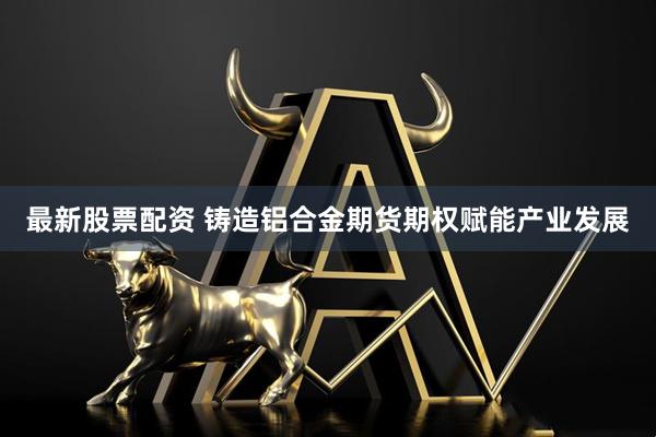 最新股票配资 铸造铝合金期货期权赋能产业发展