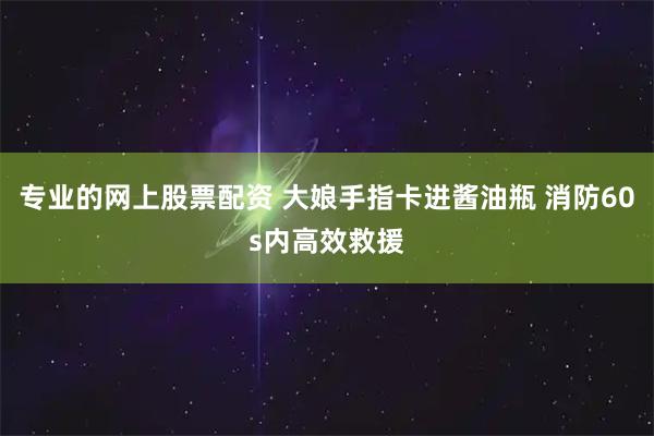 专业的网上股票配资 大娘手指卡进酱油瓶 消防60s内高效救援