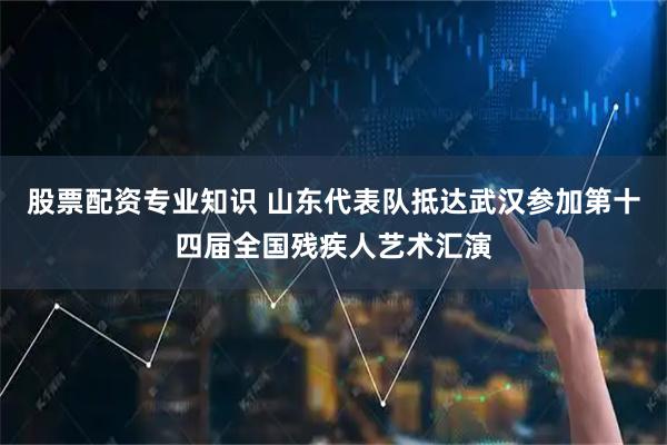 股票配资专业知识 山东代表队抵达武汉参加第十四届全国残疾人艺术汇演