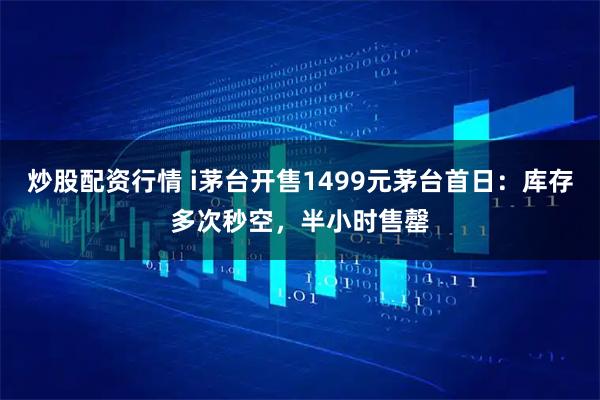 炒股配资行情 i茅台开售1499元茅台首日：库存多次秒空，半小时售罄