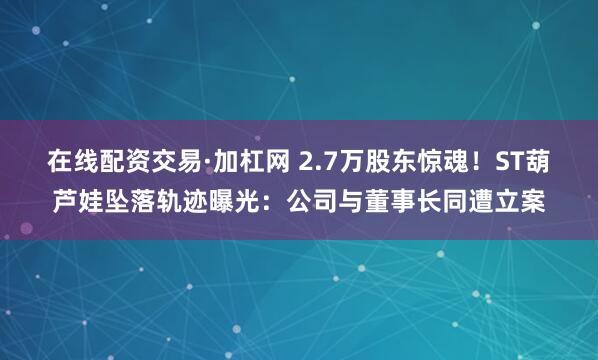 在线配资交易·加杠网 2.7万股东惊魂！ST葫芦娃坠落轨迹曝光：公司与董事长同遭立案