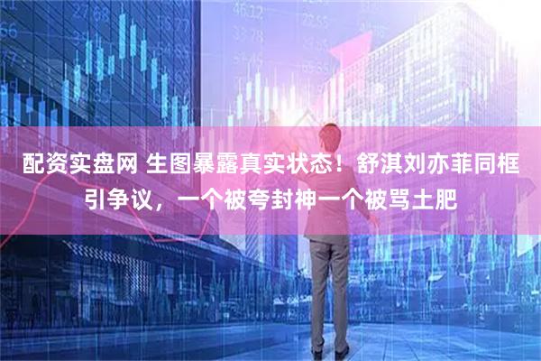 配资实盘网 生图暴露真实状态！舒淇刘亦菲同框引争议，一个被夸封神一个被骂土肥