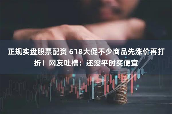 正规实盘股票配资 618大促不少商品先涨价再打折！网友吐槽：还没平时买便宜