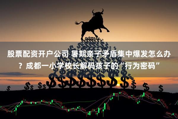 股票配资开户公司 暑期亲子矛盾集中爆发怎么办？成都一小学校长解码孩子的“行为密码”