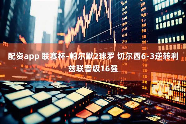 配资app 联赛杯-帕尔默2球罗 切尔西6-3逆转利兹联晋级16强